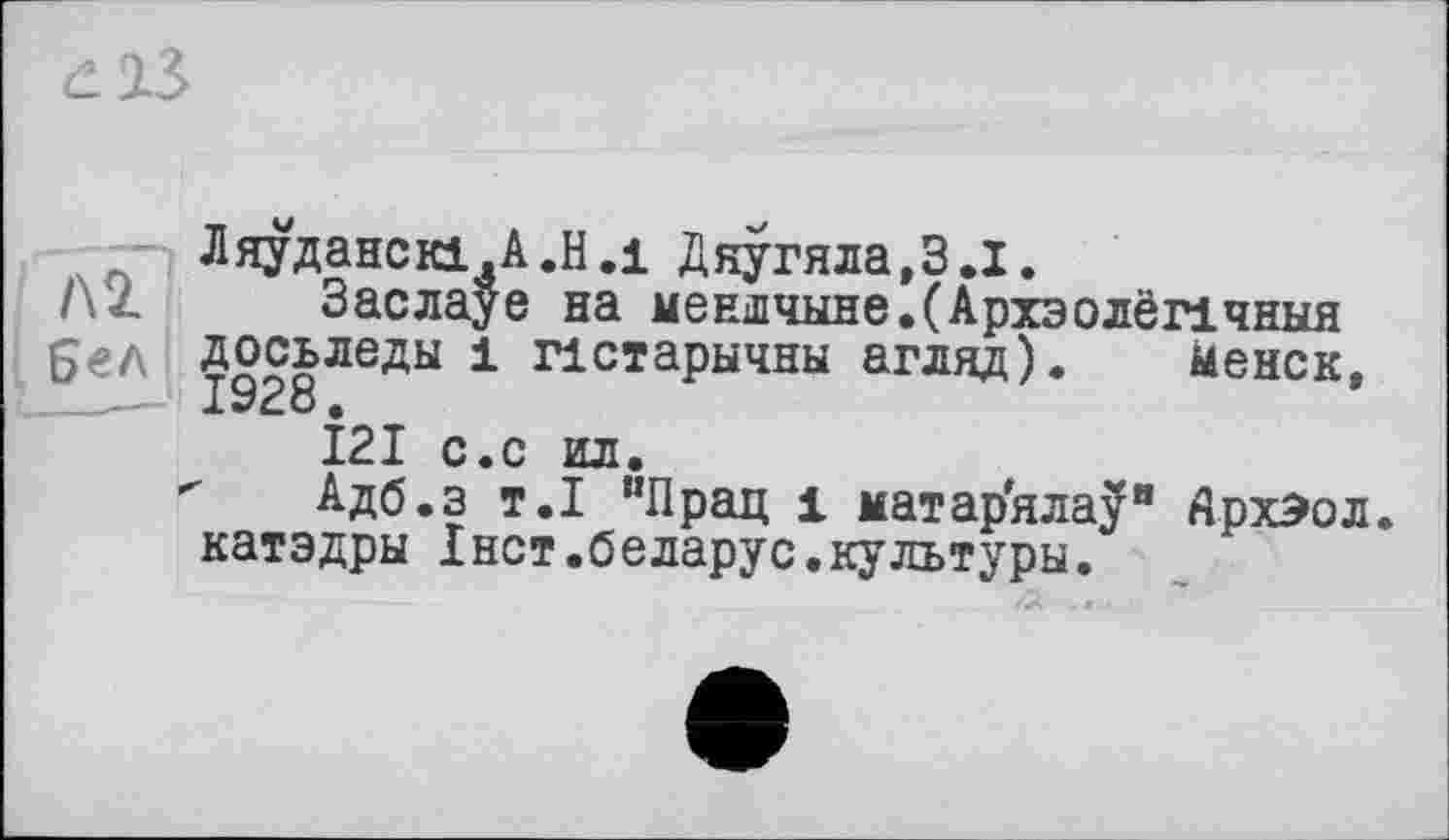 ﻿Л 2 Бел
Ляуданскі.А.Н.і Дяугяла,З.І.
Заслауе на меншчыне.САрхэолёпчныя досьледы 1 пстарычны агляд). ыенск,
121 с.с ил.
Адб.з т.1 “Прац 1 матарялау" Дрхэол. катэдры Iнет.беларус.культуры.